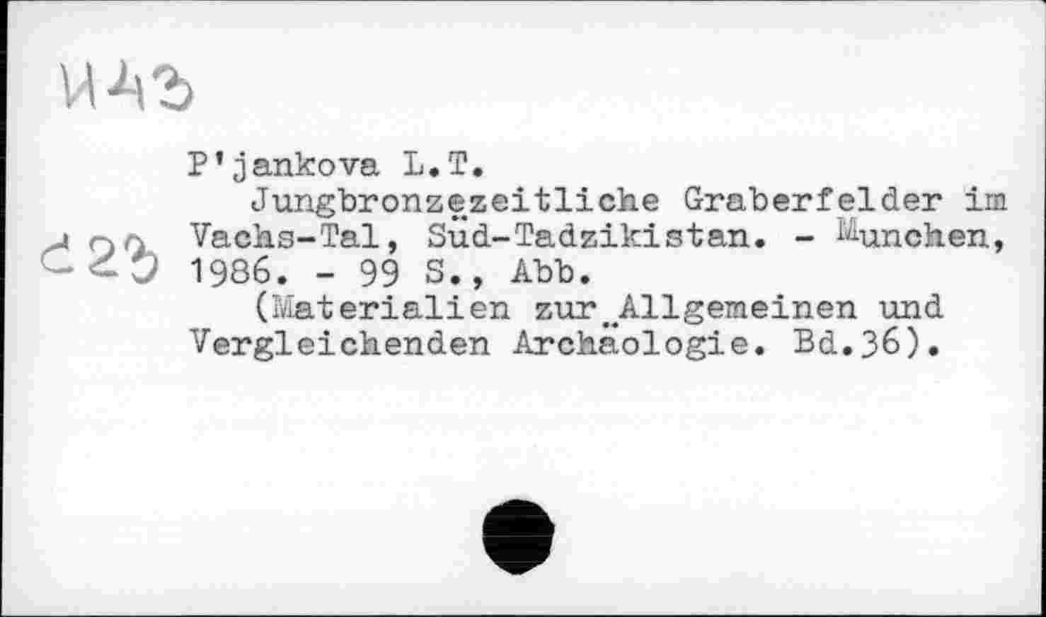 ﻿P’jankova L.T.
Jungbronzezeitliche Gräberfelder im j rjл Vachs-Tal, SÜd-Tadzikistan. - München, 0 1986. - 99 s., Abb.
(Materialien zur.Allgemeinen und Vergleichenden Archäologie. Bd.36).